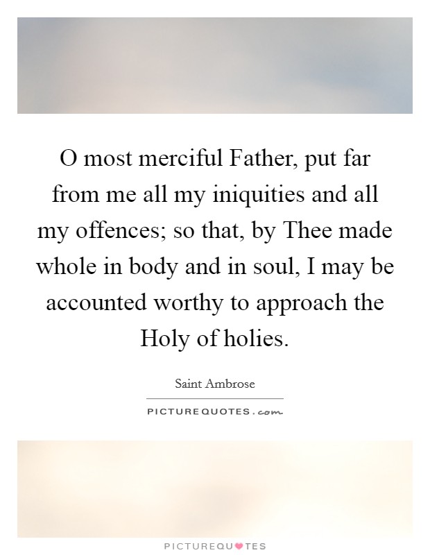 O most merciful Father, put far from me all my iniquities and all my offences; so that, by Thee made whole in body and in soul, I may be accounted worthy to approach the Holy of holies. Picture Quote #1