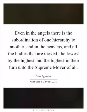 Even in the angels there is the subordination of one hierarchy to another, and in the heavens, and all the bodies that are moved, the lowest by the highest and the highest in their turn unto the Supreme Mover of all Picture Quote #1