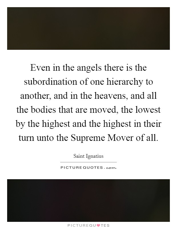 Even in the angels there is the subordination of one hierarchy to another, and in the heavens, and all the bodies that are moved, the lowest by the highest and the highest in their turn unto the Supreme Mover of all. Picture Quote #1