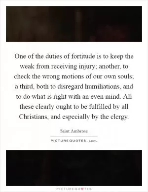 One of the duties of fortitude is to keep the weak from receiving injury; another, to check the wrong motions of our own souls; a third, both to disregard humiliations, and to do what is right with an even mind. All these clearly ought to be fulfilled by all Christians, and especially by the clergy Picture Quote #1