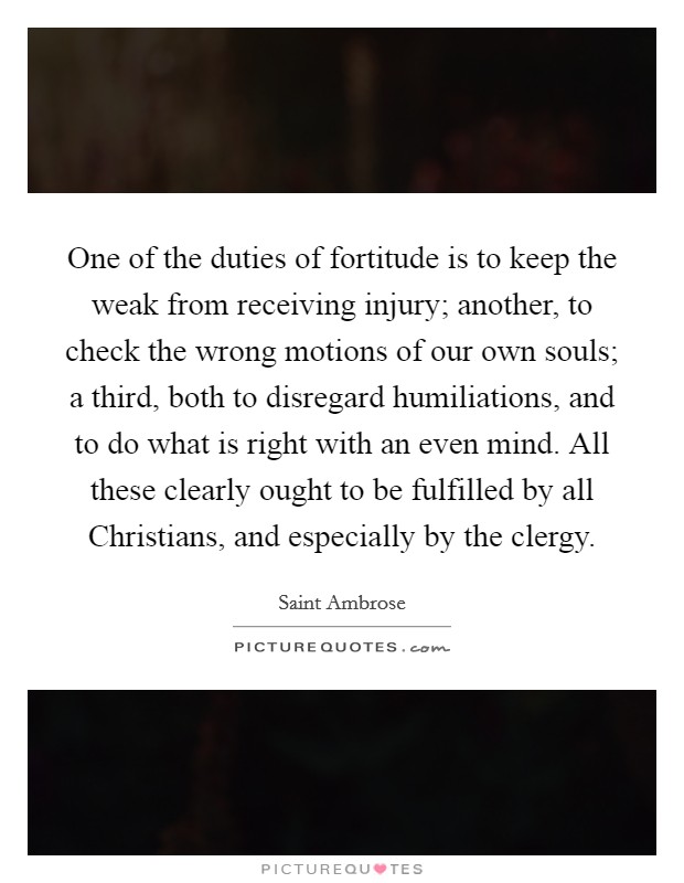 One of the duties of fortitude is to keep the weak from receiving injury; another, to check the wrong motions of our own souls; a third, both to disregard humiliations, and to do what is right with an even mind. All these clearly ought to be fulfilled by all Christians, and especially by the clergy. Picture Quote #1