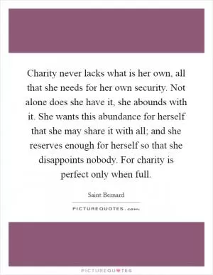 Charity never lacks what is her own, all that she needs for her own security. Not alone does she have it, she abounds with it. She wants this abundance for herself that she may share it with all; and she reserves enough for herself so that she disappoints nobody. For charity is perfect only when full Picture Quote #1