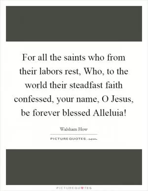 For all the saints who from their labors rest, Who, to the world their steadfast faith confessed, your name, O Jesus, be forever blessed Alleluia! Picture Quote #1
