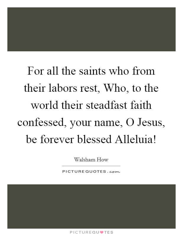 For all the saints who from their labors rest, Who, to the world their steadfast faith confessed, your name, O Jesus, be forever blessed Alleluia! Picture Quote #1
