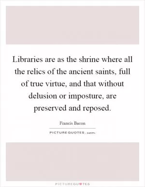 Libraries are as the shrine where all the relics of the ancient saints, full of true virtue, and that without delusion or imposture, are preserved and reposed Picture Quote #1