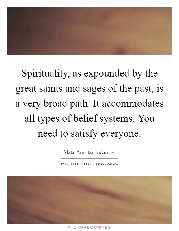 Spirituality, as expounded by the great saints and sages of the past, is a very broad path. It accommodates all types of belief systems. You need to satisfy everyone. Picture Quote #1