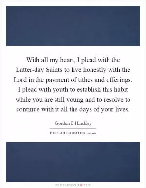 With all my heart, I plead with the Latter-day Saints to live honestly with the Lord in the payment of tithes and offerings. I plead with youth to establish this habit while you are still young and to resolve to continue with it all the days of your lives Picture Quote #1