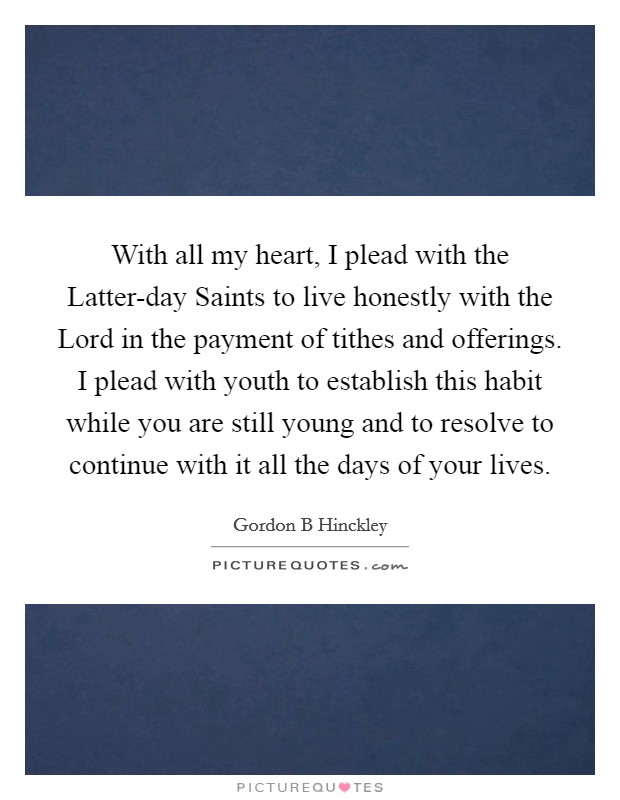 With all my heart, I plead with the Latter-day Saints to live honestly with the Lord in the payment of tithes and offerings. I plead with youth to establish this habit while you are still young and to resolve to continue with it all the days of your lives. Picture Quote #1
