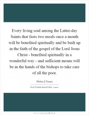 Every living soul among the Latter-day Saints that fasts two meals once a month will be benefited spiritually and be built up in the faith of the gospel of the Lord Jesus Christ - benefited spiritually in a wonderful way - and sufficient means will be in the hands of the bishops to take care of all the poor Picture Quote #1