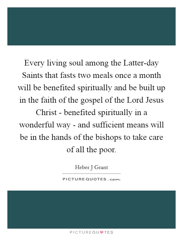 Every living soul among the Latter-day Saints that fasts two meals once a month will be benefited spiritually and be built up in the faith of the gospel of the Lord Jesus Christ - benefited spiritually in a wonderful way - and sufficient means will be in the hands of the bishops to take care of all the poor. Picture Quote #1