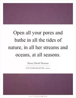 Open all your pores and bathe in all the tides of nature, in all her streams and oceans, at all seasons Picture Quote #1
