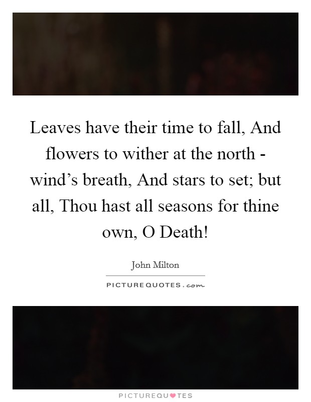 Leaves have their time to fall, And flowers to wither at the north - wind's breath, And stars to set; but all, Thou hast all seasons for thine own, O Death! Picture Quote #1