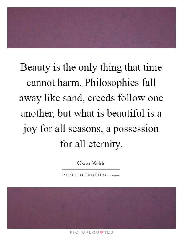 Beauty is the only thing that time cannot harm. Philosophies fall away like sand, creeds follow one another, but what is beautiful is a joy for all seasons, a possession for all eternity. Picture Quote #1