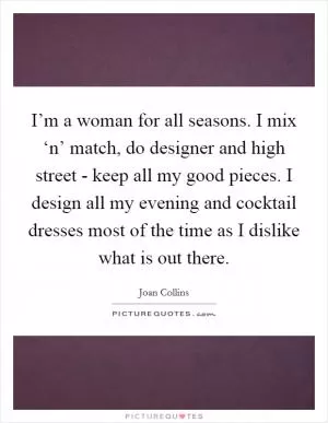 I’m a woman for all seasons. I mix ‘n’ match, do designer and high street - keep all my good pieces. I design all my evening and cocktail dresses most of the time as I dislike what is out there Picture Quote #1