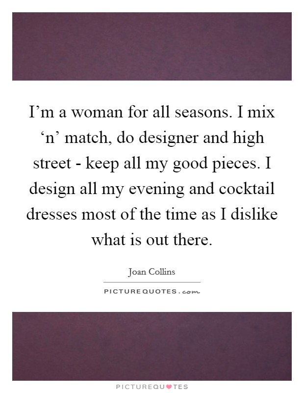 I'm a woman for all seasons. I mix ‘n' match, do designer and high street - keep all my good pieces. I design all my evening and cocktail dresses most of the time as I dislike what is out there. Picture Quote #1