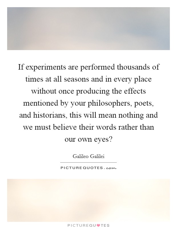 If experiments are performed thousands of times at all seasons and in every place without once producing the effects mentioned by your philosophers, poets, and historians, this will mean nothing and we must believe their words rather than our own eyes? Picture Quote #1