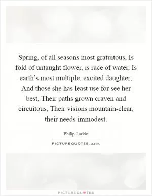 Spring, of all seasons most gratuitous, Is fold of untaught flower, is race of water, Is earth’s most multiple, excited daughter; And those she has least use for see her best, Their paths grown craven and circuitous, Their visions mountain-clear, their needs immodest Picture Quote #1