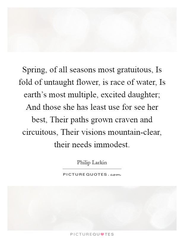 Spring, of all seasons most gratuitous, Is fold of untaught flower, is race of water, Is earth's most multiple, excited daughter; And those she has least use for see her best, Their paths grown craven and circuitous, Their visions mountain-clear, their needs immodest. Picture Quote #1