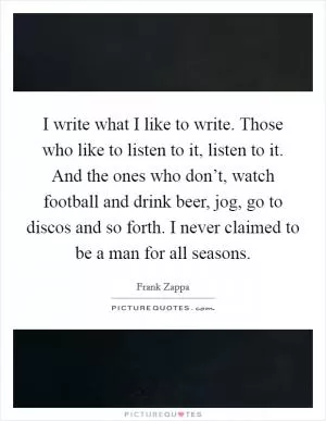 I write what I like to write. Those who like to listen to it, listen to it. And the ones who don’t, watch football and drink beer, jog, go to discos and so forth. I never claimed to be a man for all seasons Picture Quote #1