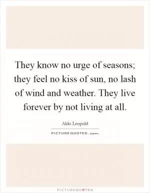 They know no urge of seasons; they feel no kiss of sun, no lash of wind and weather. They live forever by not living at all Picture Quote #1