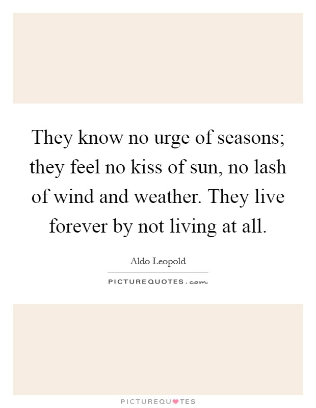 They know no urge of seasons; they feel no kiss of sun, no lash of wind and weather. They live forever by not living at all. Picture Quote #1