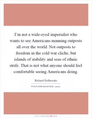 I’m not a wide-eyed imperialist who wants to see Americans manning outposts all over the world. Not outposts to freedom in the cold war cliche, but islands of stability and seas of ethnic strife. That is not what anyone should feel comfortable seeing Americans doing Picture Quote #1