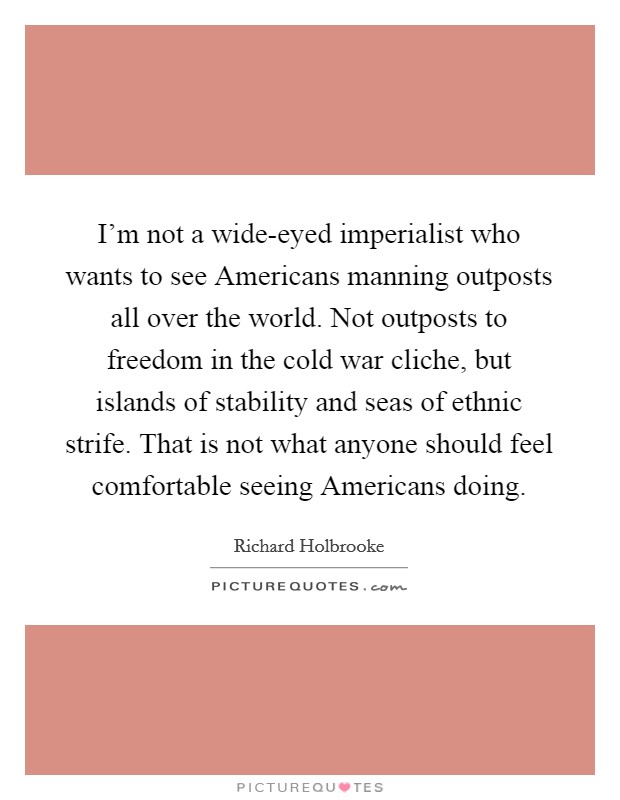 I'm not a wide-eyed imperialist who wants to see Americans manning outposts all over the world. Not outposts to freedom in the cold war cliche, but islands of stability and seas of ethnic strife. That is not what anyone should feel comfortable seeing Americans doing. Picture Quote #1
