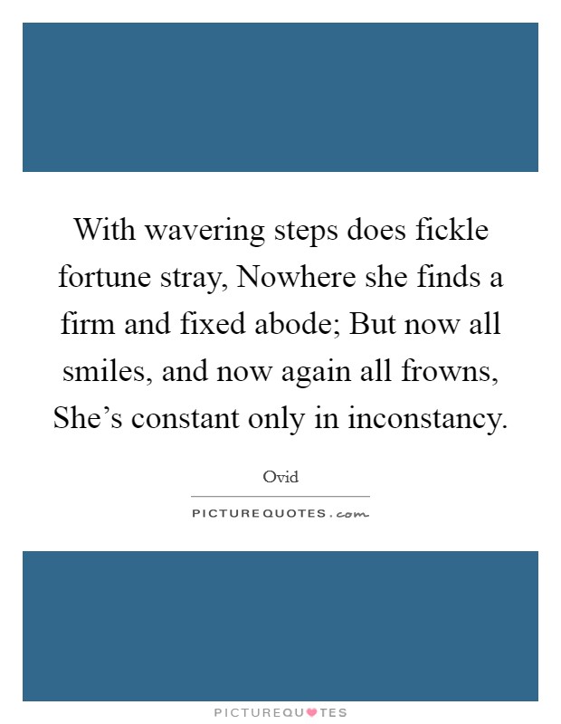 With wavering steps does fickle fortune stray, Nowhere she finds a firm and fixed abode; But now all smiles, and now again all frowns, She's constant only in inconstancy. Picture Quote #1