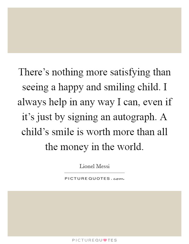 There's nothing more satisfying than seeing a happy and smiling child. I always help in any way I can, even if it's just by signing an autograph. A child's smile is worth more than all the money in the world. Picture Quote #1