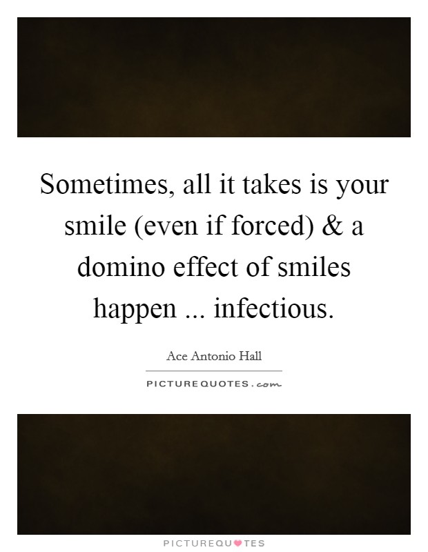 Sometimes, all it takes is your smile (even if forced) and a domino effect of smiles happen ... infectious. Picture Quote #1