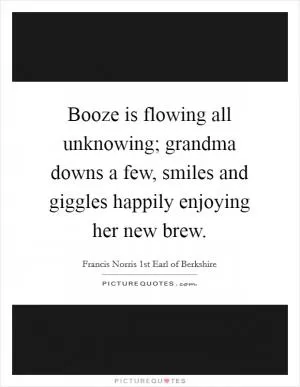 Booze is flowing all unknowing; grandma downs a few, smiles and giggles happily enjoying her new brew Picture Quote #1