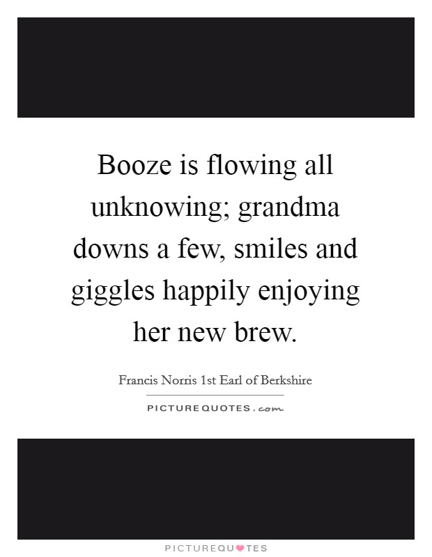 Booze is flowing all unknowing; grandma downs a few, smiles and giggles happily enjoying her new brew. Picture Quote #1