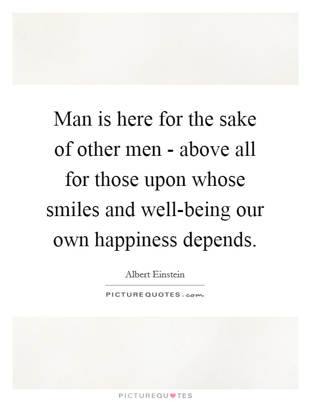 Man is here for the sake of other men - above all for those upon whose smiles and well-being our own happiness depends. Picture Quote #1