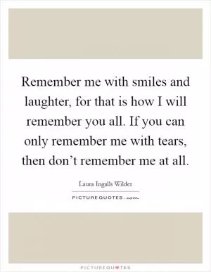 Remember me with smiles and laughter, for that is how I will remember you all. If you can only remember me with tears, then don’t remember me at all Picture Quote #1