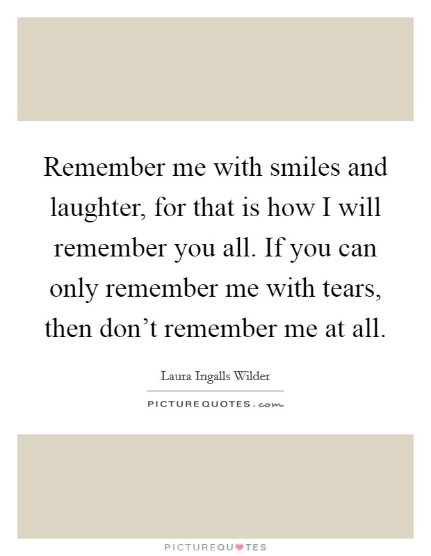 Remember me with smiles and laughter, for that is how I will remember you all. If you can only remember me with tears, then don't remember me at all. Picture Quote #1