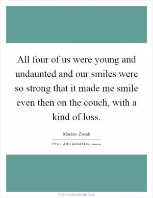 All four of us were young and undaunted and our smiles were so strong that it made me smile even then on the couch, with a kind of loss Picture Quote #1