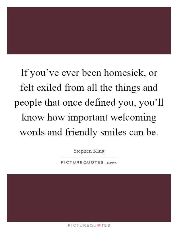 If you've ever been homesick, or felt exiled from all the things and people that once defined you, you'll know how important welcoming words and friendly smiles can be. Picture Quote #1