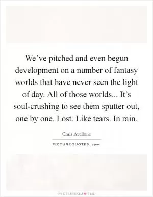 We’ve pitched and even begun development on a number of fantasy worlds that have never seen the light of day. All of those worlds... It’s soul-crushing to see them sputter out, one by one. Lost. Like tears. In rain Picture Quote #1