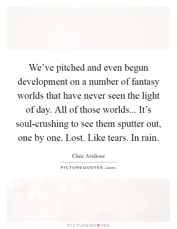 We've pitched and even begun development on a number of fantasy worlds that have never seen the light of day. All of those worlds... It's soul-crushing to see them sputter out, one by one. Lost. Like tears. In rain. Picture Quote #1
