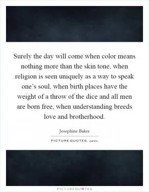 Surely the day will come when color means nothing more than the skin tone, when religion is seen uniquely as a way to speak one’s soul, when birth places have the weight of a throw of the dice and all men are born free, when understanding breeds love and brotherhood Picture Quote #1