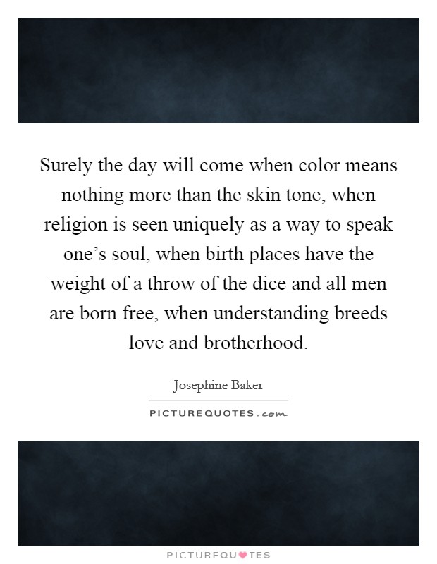 Surely the day will come when color means nothing more than the skin tone, when religion is seen uniquely as a way to speak one's soul, when birth places have the weight of a throw of the dice and all men are born free, when understanding breeds love and brotherhood. Picture Quote #1