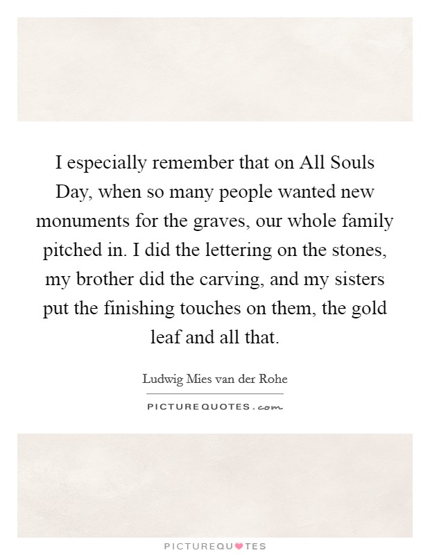 I especially remember that on All Souls Day, when so many people wanted new monuments for the graves, our whole family pitched in. I did the lettering on the stones, my brother did the carving, and my sisters put the finishing touches on them, the gold leaf and all that. Picture Quote #1