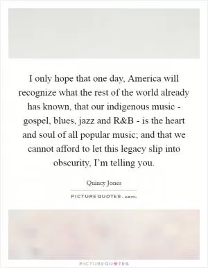 I only hope that one day, America will recognize what the rest of the world already has known, that our indigenous music - gospel, blues, jazz and R Picture Quote #1