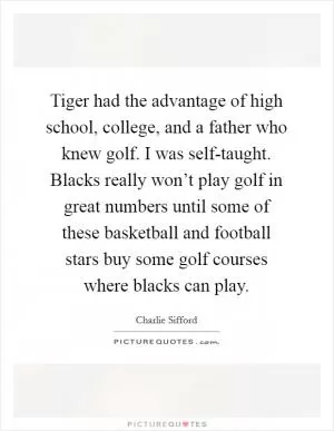 Tiger had the advantage of high school, college, and a father who knew golf. I was self-taught. Blacks really won’t play golf in great numbers until some of these basketball and football stars buy some golf courses where blacks can play Picture Quote #1