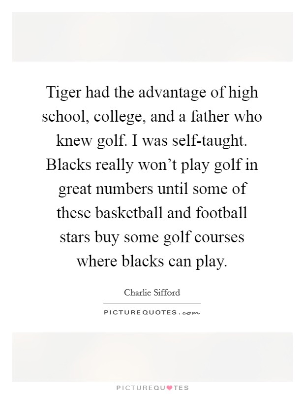 Tiger had the advantage of high school, college, and a father who knew golf. I was self-taught. Blacks really won't play golf in great numbers until some of these basketball and football stars buy some golf courses where blacks can play. Picture Quote #1