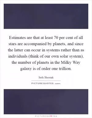 Estimates are that at least 70 per cent of all stars are accompanied by planets, and since the latter can occur in systems rather than as individuals (think of our own solar system), the number of planets in the Milky Way galaxy is of order one trillion Picture Quote #1