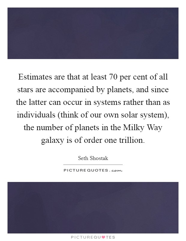 Estimates are that at least 70 per cent of all stars are accompanied by planets, and since the latter can occur in systems rather than as individuals (think of our own solar system), the number of planets in the Milky Way galaxy is of order one trillion. Picture Quote #1