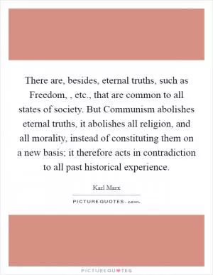 There are, besides, eternal truths, such as Freedom, , etc., that are common to all states of society. But Communism abolishes eternal truths, it abolishes all religion, and all morality, instead of constituting them on a new basis; it therefore acts in contradiction to all past historical experience Picture Quote #1
