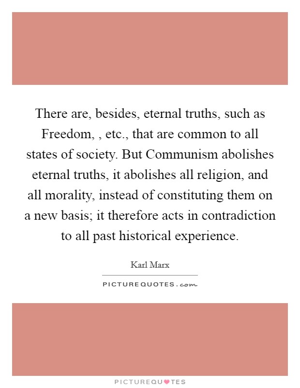 There are, besides, eternal truths, such as Freedom, , etc., that are common to all states of society. But Communism abolishes eternal truths, it abolishes all religion, and all morality, instead of constituting them on a new basis; it therefore acts in contradiction to all past historical experience. Picture Quote #1