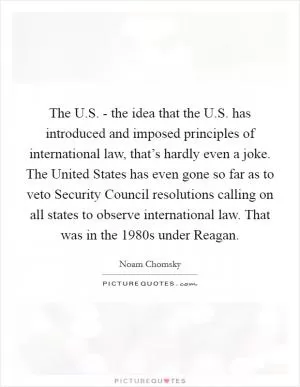 The U.S. - the idea that the U.S. has introduced and imposed principles of international law, that’s hardly even a joke. The United States has even gone so far as to veto Security Council resolutions calling on all states to observe international law. That was in the 1980s under Reagan Picture Quote #1